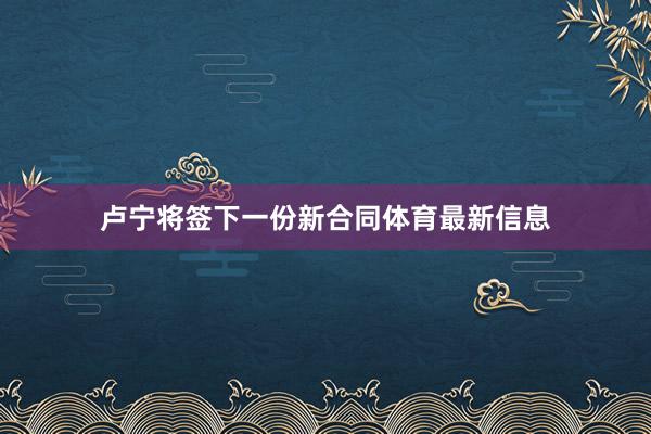 卢宁将签下一份新合同体育最新信息