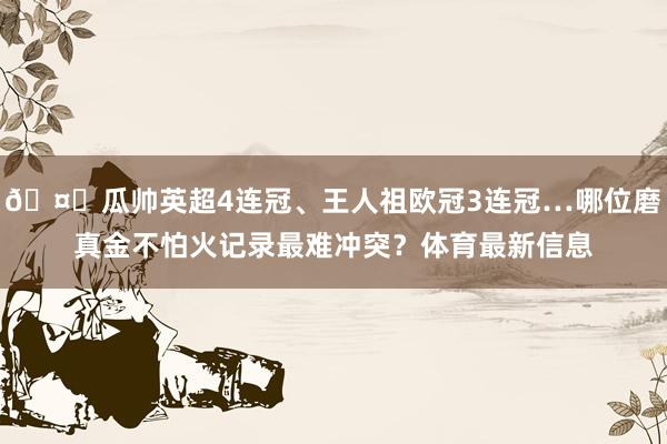 🤔瓜帅英超4连冠、王人祖欧冠3连冠…哪位磨真金不怕火记录最难冲突？体育最新信息