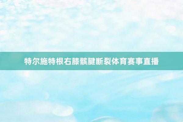 特尔施特根右膝髌腱断裂体育赛事直播