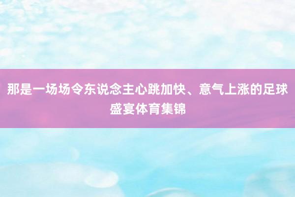 那是一场场令东说念主心跳加快、意气上涨的足球盛宴体育集锦