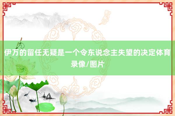 伊万的留任无疑是一个令东说念主失望的决定体育录像/图片