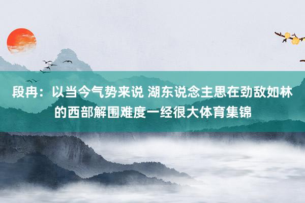 段冉：以当今气势来说 湖东说念主思在劲敌如林的西部解围难度一经很大体育集锦