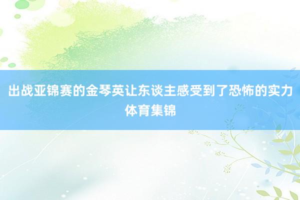 出战亚锦赛的金琴英让东谈主感受到了恐怖的实力体育集锦