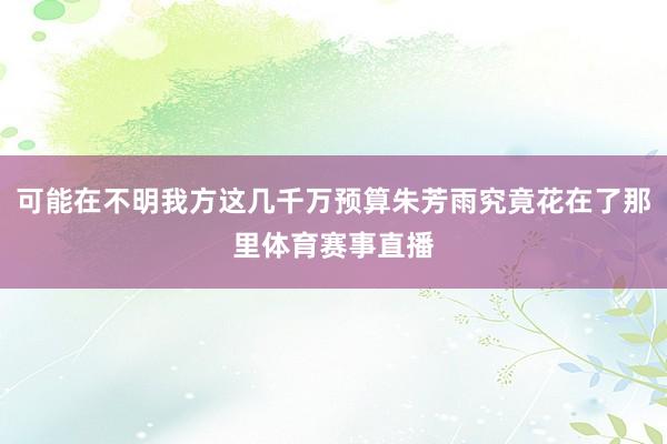 可能在不明我方这几千万预算朱芳雨究竟花在了那里体育赛事直播