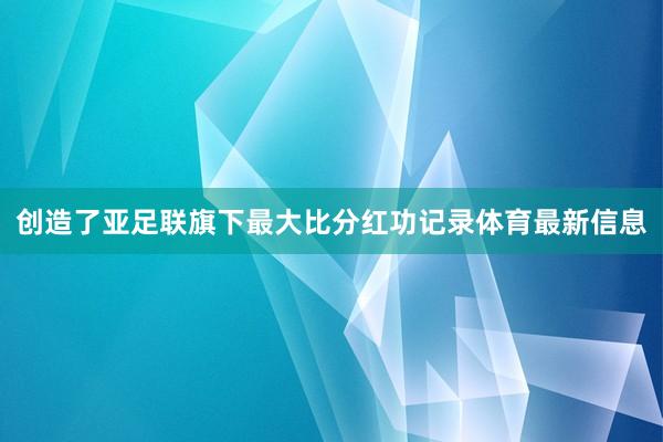 创造了亚足联旗下最大比分红功记录体育最新信息