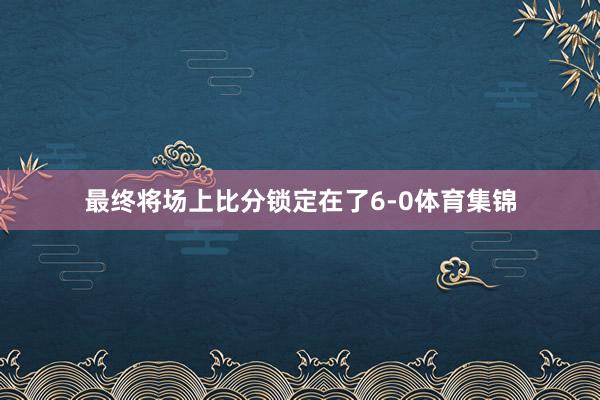 最终将场上比分锁定在了6-0体育集锦